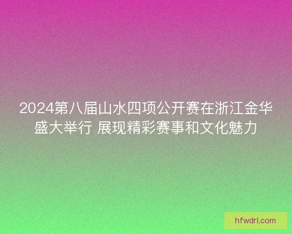 2024第八届山水四项公开赛在浙江金华盛大举行 展现精彩赛事和文化魅力