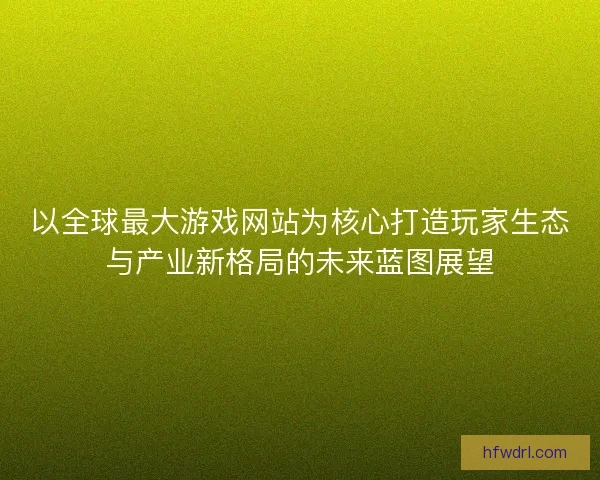 以全球最大游戏网站为核心打造玩家生态与产业新格局的未来蓝图展望