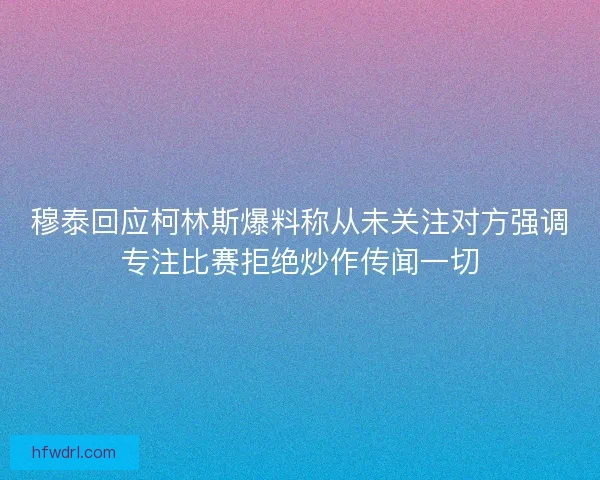 穆泰回应柯林斯爆料称从未关注对方强调专注比赛拒绝炒作传闻一切