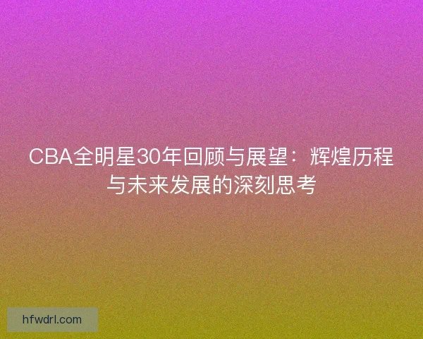 CBA全明星30年回顾与展望：辉煌历程与未来发展的深刻思考
