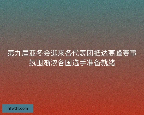 第九届亚冬会迎来各代表团抵达高峰赛事氛围渐浓各国选手准备就绪