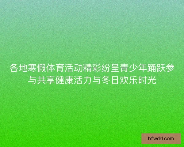 各地寒假体育活动精彩纷呈青少年踊跃参与共享健康活力与冬日欢乐时光